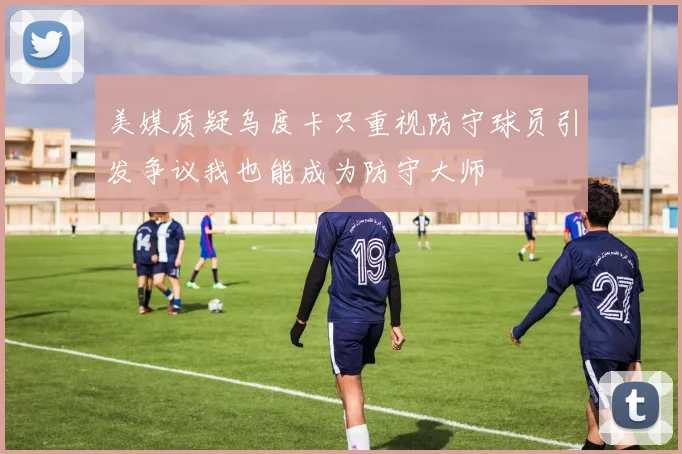 美媒质疑乌度卡只重视防守球员引发争议我也能成为防守大师