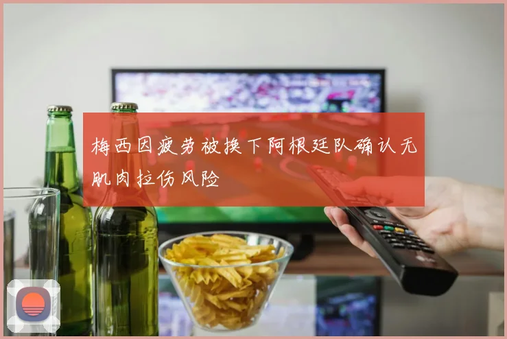 梅西因疲劳被换下阿根廷队确认无肌肉拉伤风险