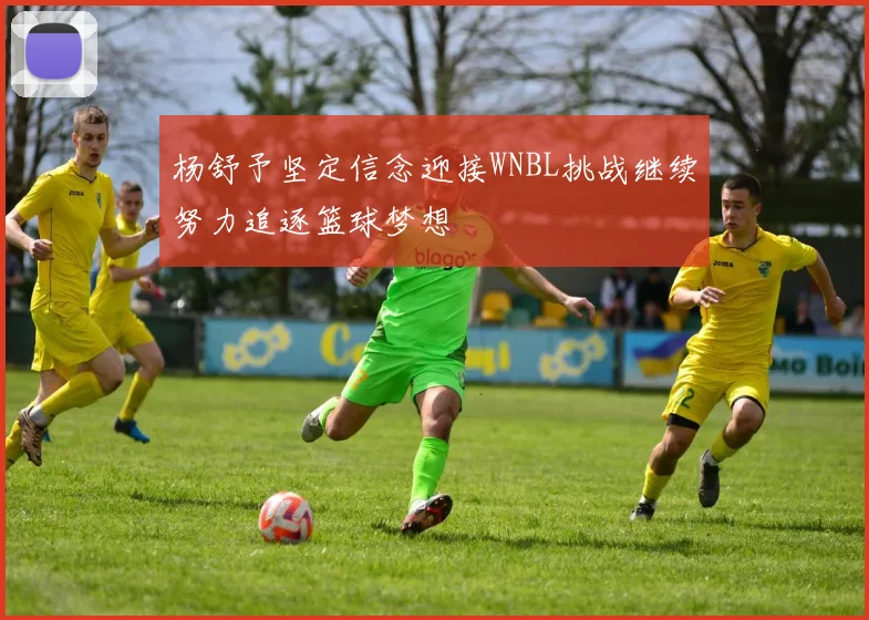 杨舒予坚定信念迎接WNBL挑战继续努力追逐篮球梦想
