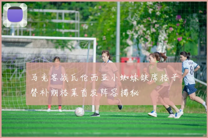 马竞客战瓦伦西亚小蜘蛛缺席格子替补朗格莱首发阵容揭秘