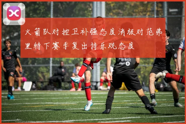 火箭队对控卫补强态度消极对范弗里特下赛季复出持乐观态度