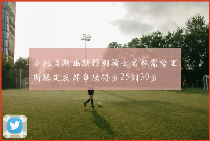 小托马斯幽默预测骑士晋级需哈里斯稳定发挥每场得分25到30分
