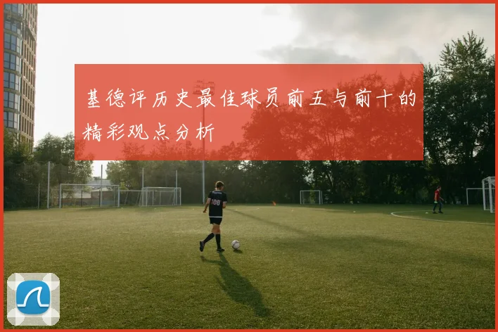 基德评历史最佳球员前五与前十的精彩观点分析