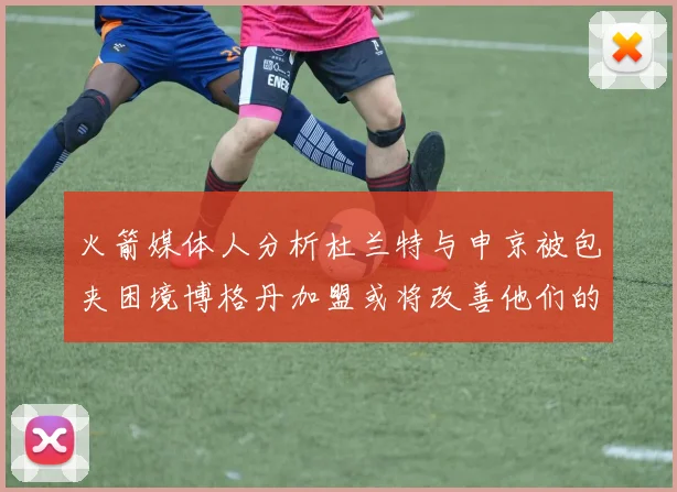 火箭媒体人分析杜兰特与申京被包夹困境博格丹加盟或将改善他们的进攻空间