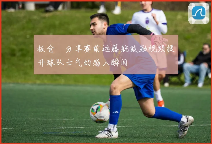 板仓滉分享赛前远藤航鼓励视频提升球队士气的感人瞬间
