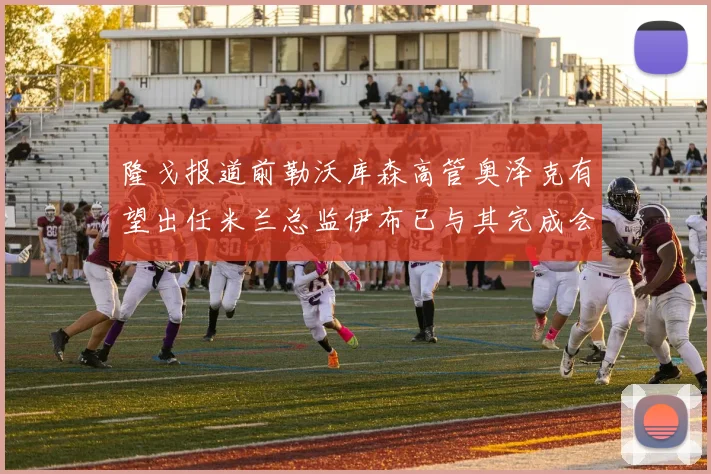 隆戈报道前勒沃库森高管奥泽克有望出任米兰总监伊布已与其完成会面