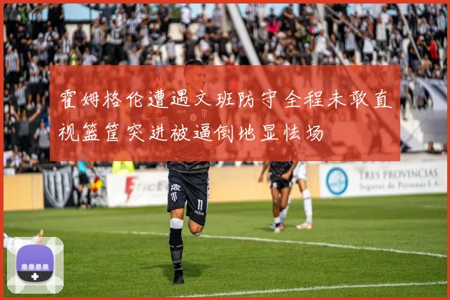 霍姆格伦遭遇文班防守全程未敢直视篮筐突进被逼倒地显怯场