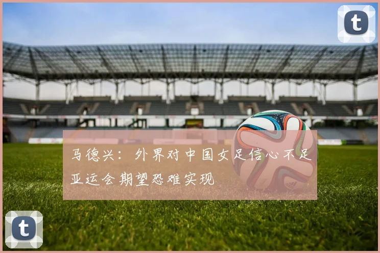 马德兴：外界对中国女足信心不足亚运会期望恐难实现