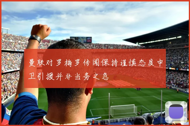 曼联对罗梅罗传闻保持谨慎态度中卫引援并非当务之急