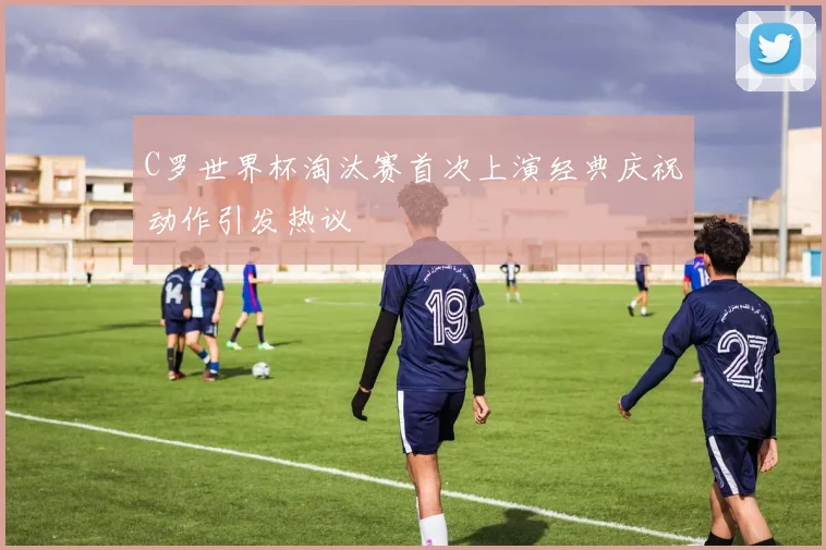 C罗世界杯淘汰赛首次上演经典庆祝动作引发热议