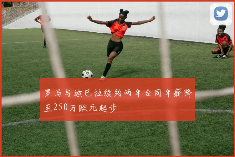 罗马与迪巴拉续约两年合同年薪降至250万欧元起步