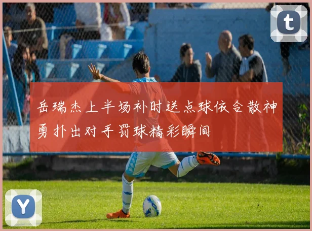 岳瑞杰上半场补时送点球依合散神勇扑出对手罚球精彩瞬间