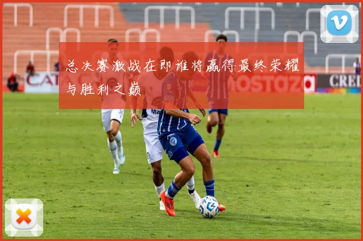 总决赛激战在即谁将赢得最终荣耀与胜利之巅