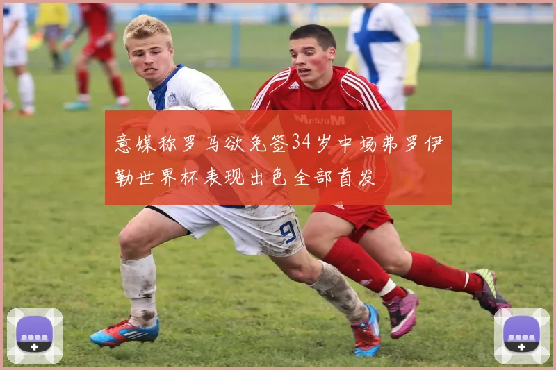 意媒称罗马欲免签34岁中场弗罗伊勒世界杯表现出色全部首发