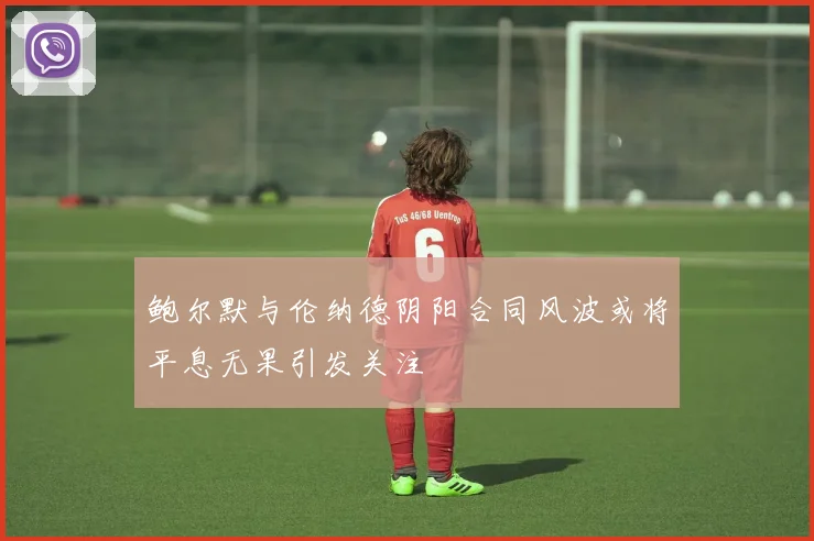 鲍尔默与伦纳德阴阳合同风波或将平息无果引发关注