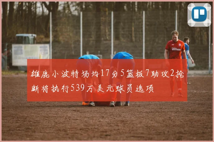 雄鹿小波特场均17分5篮板7助攻2抢断将执行539万美元球员选项