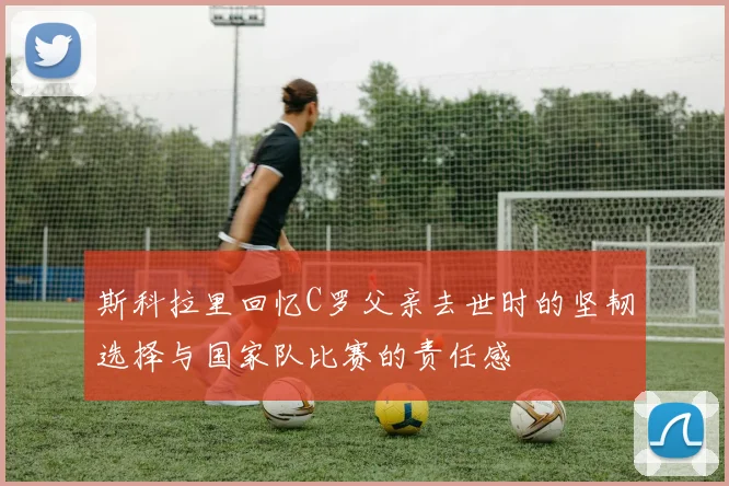 斯科拉里回忆C罗父亲去世时的坚韧选择与国家队比赛的责任感