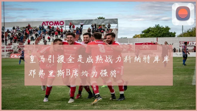 皇马引援全是成熟战力科纳特库库邓弗里斯B席均为强将