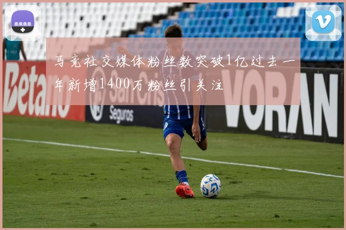 马竞社交媒体粉丝数突破1亿过去一年新增1400万粉丝引关注