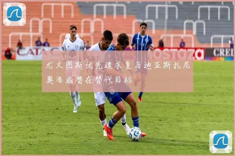 尤文图斯优先追求皇马迪亚斯扎尼奥洛成潜在替代目标