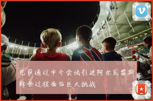 巴萨通过中介尝试引进阿尔瓦雷斯转会过程面临巨大挑战