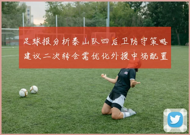 足球报分析泰山队四后卫防守策略建议二次转会需优化外援中场配置