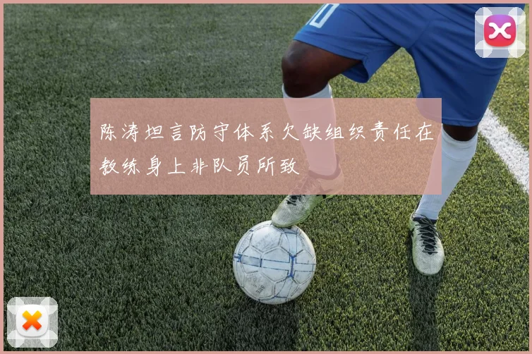 陈涛坦言防守体系欠缺组织责任在教练身上非队员所致