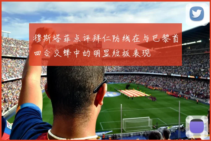 穆斯塔菲点评拜仁防线在与巴黎首回合交锋中的明显短板表现